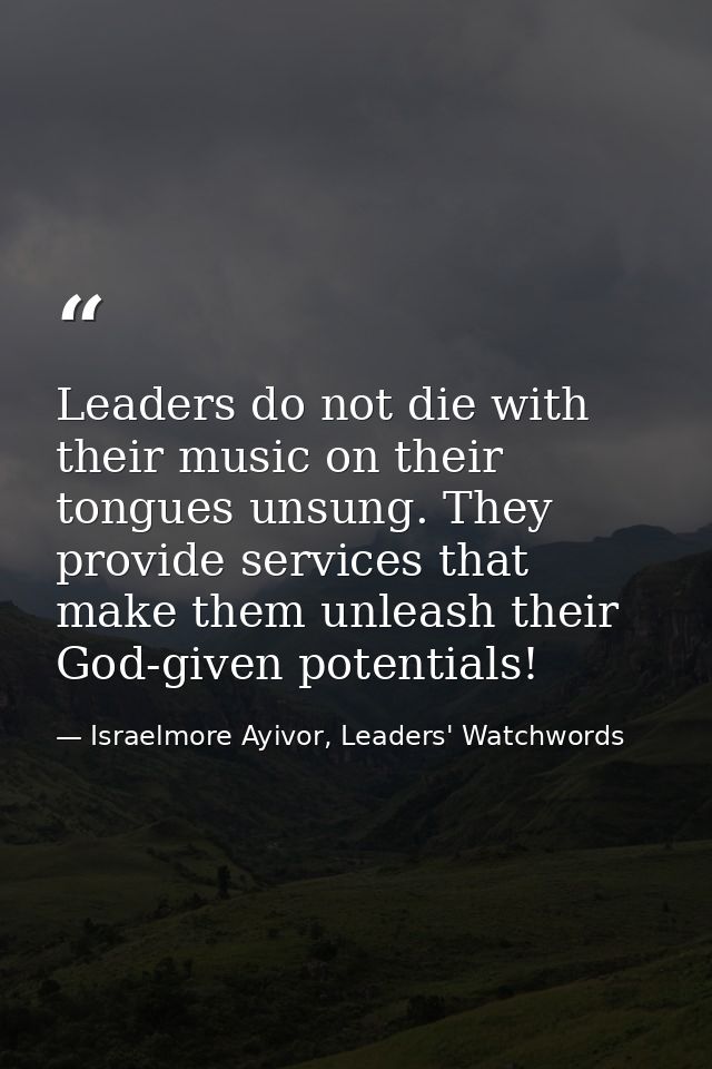 Leaders do not die with their music on their tongues unsung. They provide services that make them unleash their God-give — Israelmore Ayivor, Leaders' Watchwords