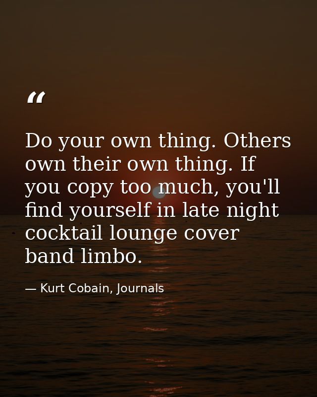 Do your own thing. Others own their own thing. If you copy too much, you'll find yourself in late night cocktail lounge  — Kurt Cobain, Journals