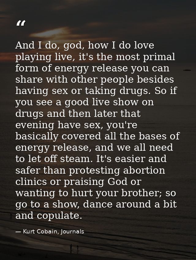 And I do, god, how I do love playing live, it's the most primal form of energy release you can share with other people b — Kurt Cobain, Journals