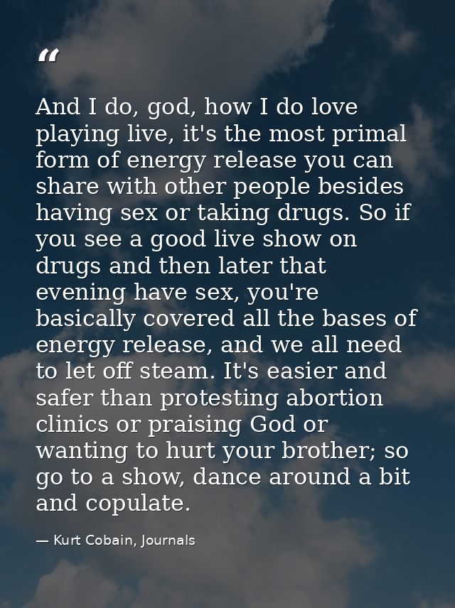 And I do, god, how I do love playing live, it's the most primal form of energy release you can share with other people b — Kurt Cobain, Journals