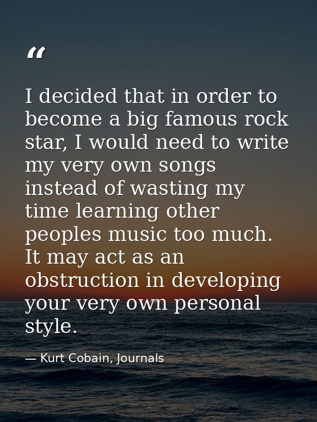 I decided that in order to become a big famous rock star, I would need to write my very own songs instead of wasting my  — Kurt Cobain, Journals