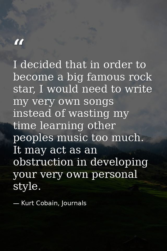 I decided that in order to become a big famous rock star, I would need to write my very own songs instead of wasting my  — Kurt Cobain, Journals