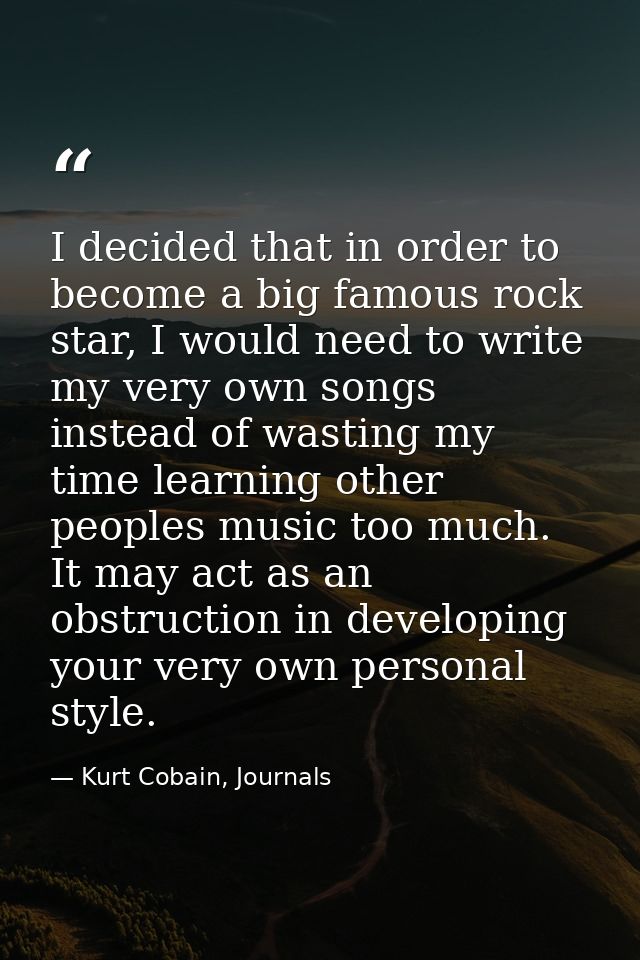 I decided that in order to become a big famous rock star, I would need to write my very own songs instead of wasting my  — Kurt Cobain, Journals