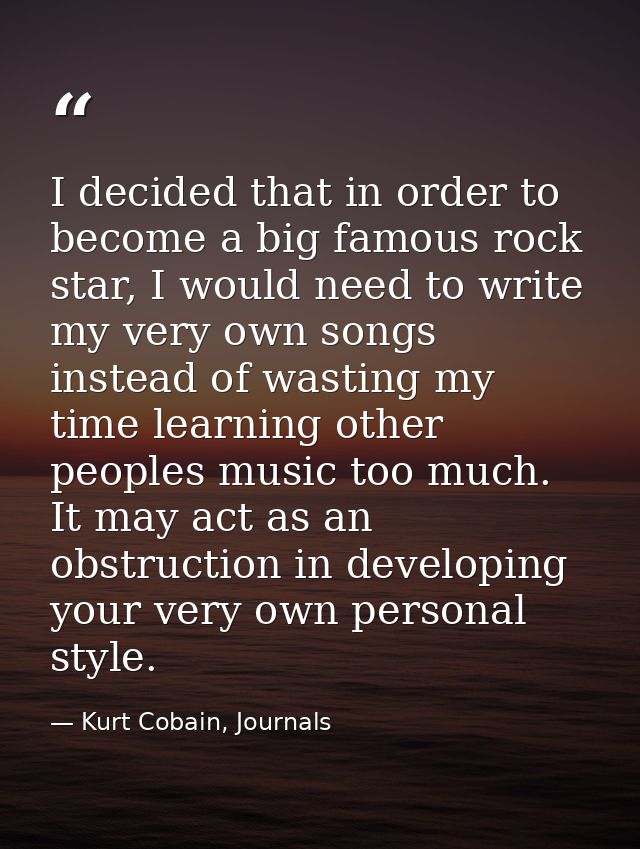 I decided that in order to become a big famous rock star, I would need to write my very own songs instead of wasting my  — Kurt Cobain, Journals