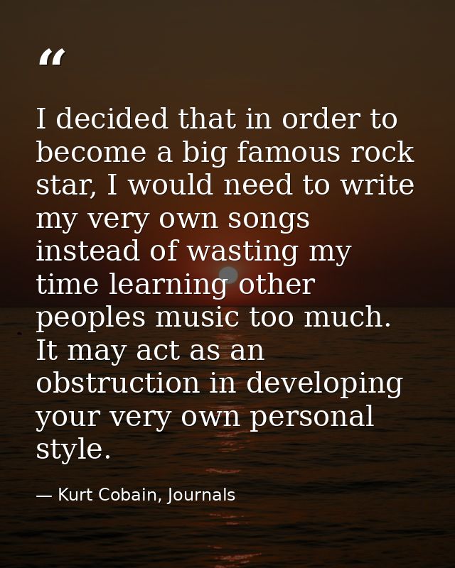 I decided that in order to become a big famous rock star, I would need to write my very own songs instead of wasting my  — Kurt Cobain, Journals