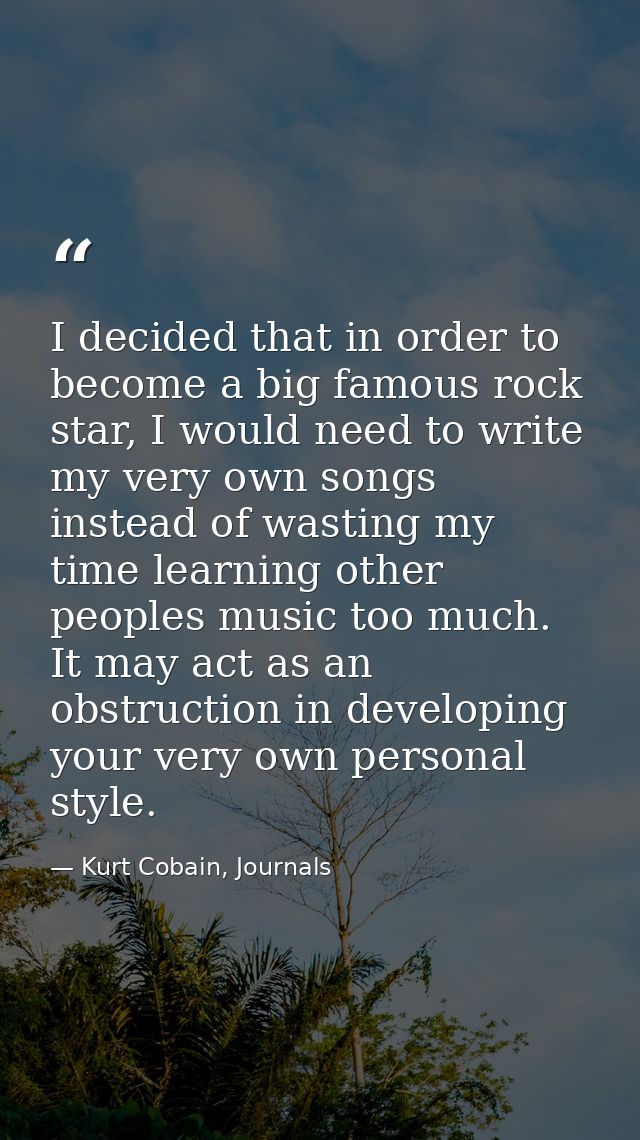 I decided that in order to become a big famous rock star, I would need to write my very own songs instead of wasting my  — Kurt Cobain, Journals