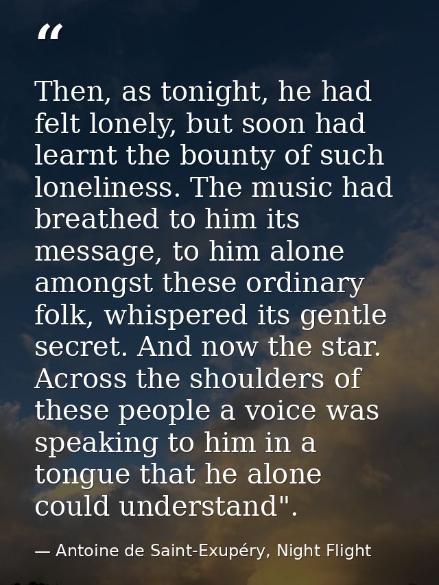 Then, as tonight, he had felt lonely, but soon had learnt the bounty of such loneliness. The music had breathed to him i — Antoine de Saint-Exupéry, Night Flight