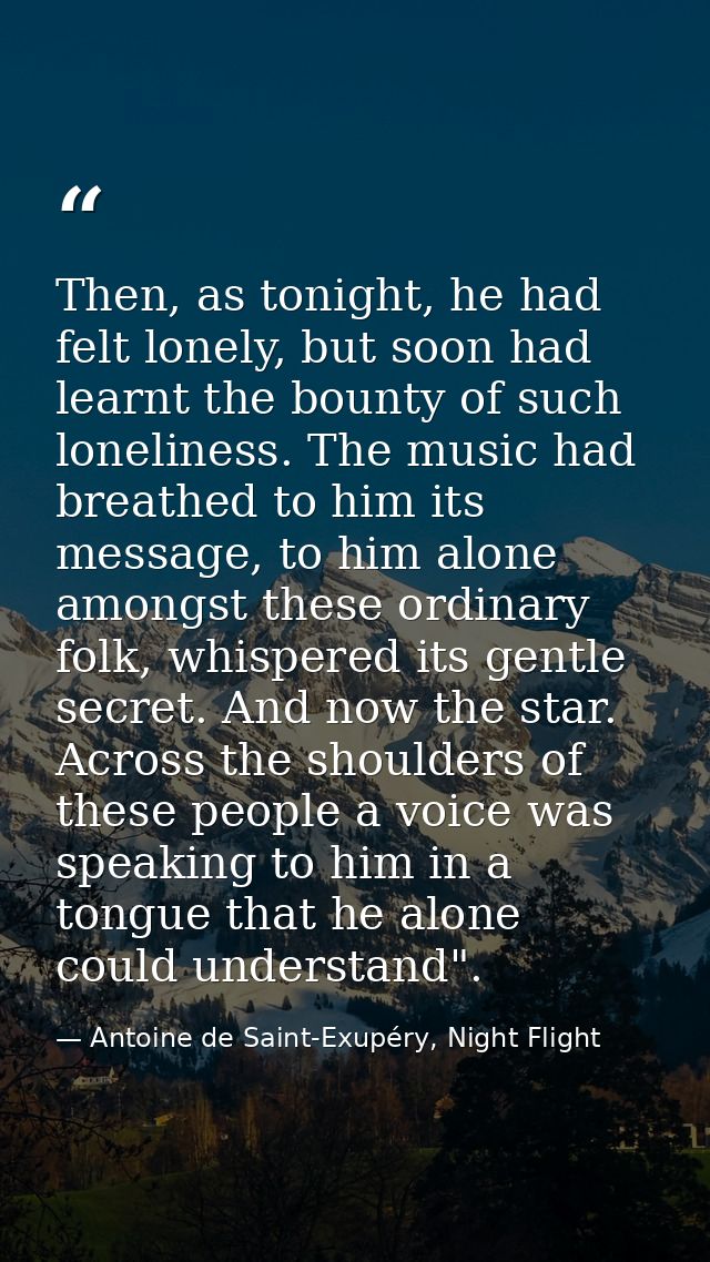 Then, as tonight, he had felt lonely, but soon had learnt the bounty of such loneliness. The music had breathed to him i — Antoine de Saint-Exupéry, Night Flight