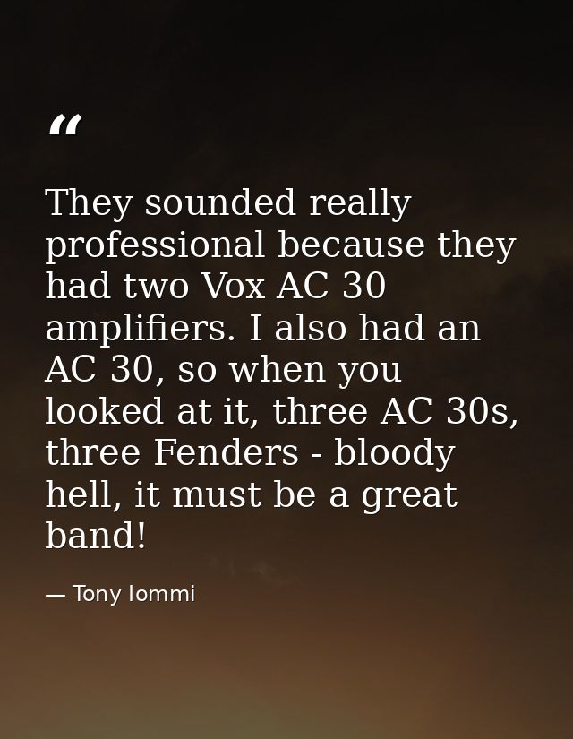 They sounded really professional because they had two Vox AC 30 amplifiers. I also had an AC 30, so when you looked at i — Tony Iommi