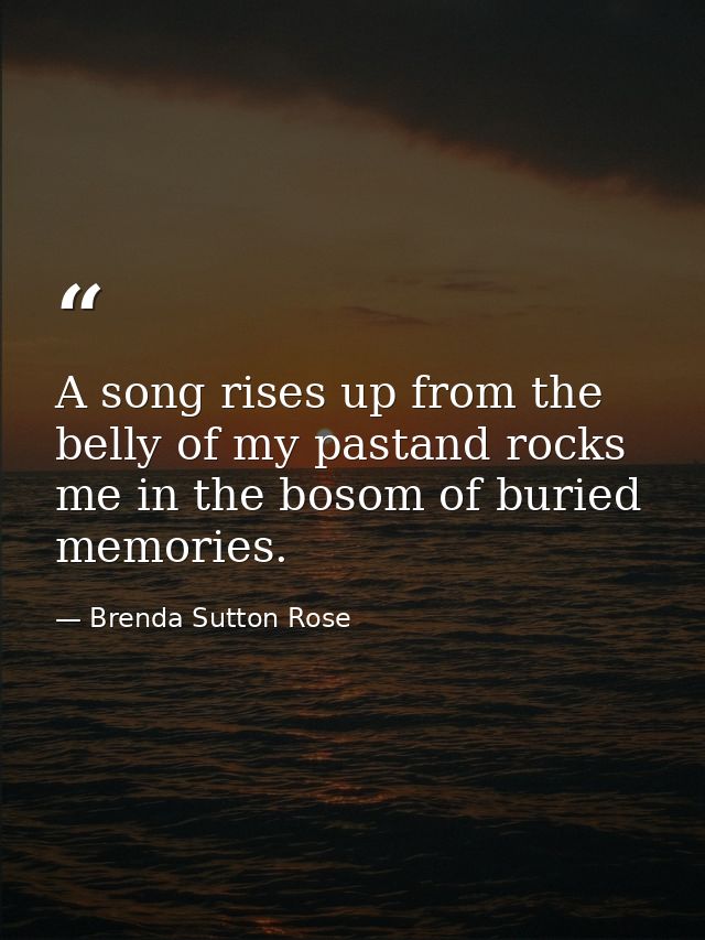 A song rises up from the belly of my pastand rocks me in the bosom of buried memories. — Brenda Sutton Rose