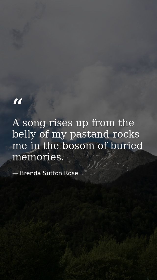 A song rises up from the belly of my pastand rocks me in the bosom of buried memories. — Brenda Sutton Rose