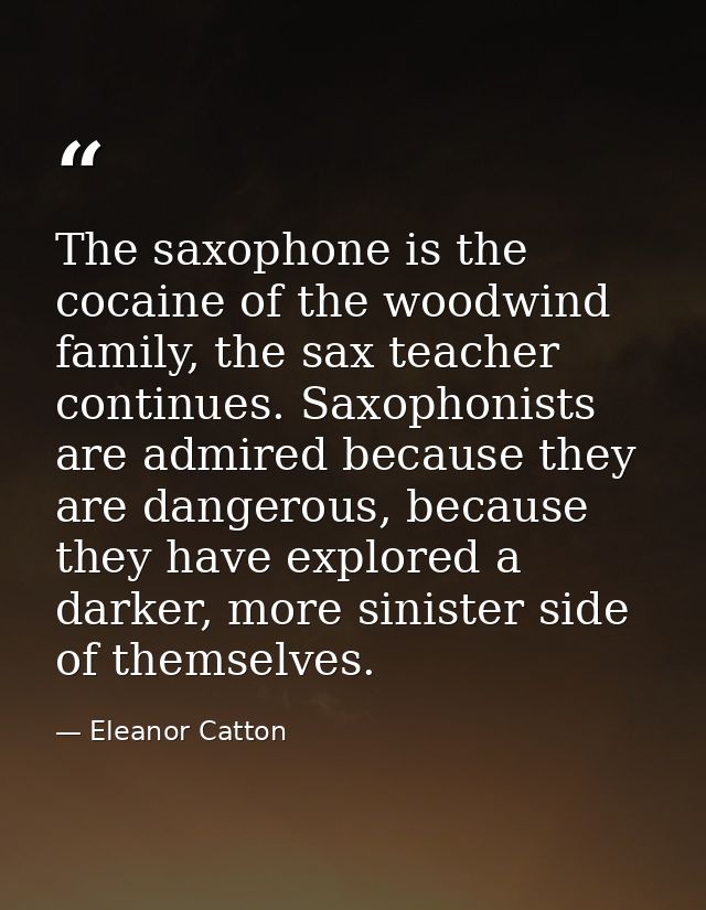 The saxophone is the cocaine of the woodwind family, the sax teacher continues. Saxophonists are admired because they ar — Eleanor Catton