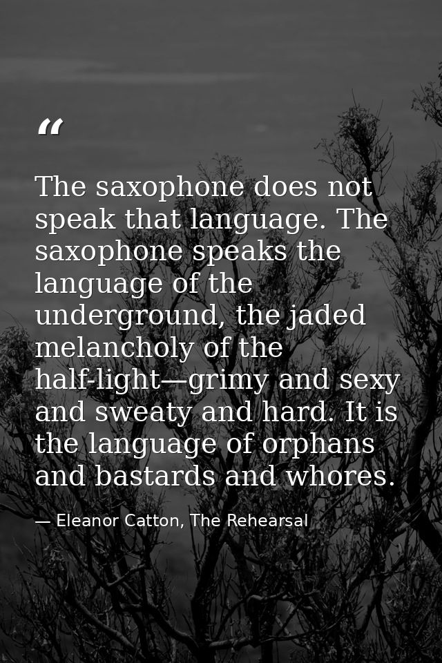 The saxophone does not speak that language. The saxophone speaks the language of the underground, the jaded melancholy o — Eleanor Catton, The Rehearsal