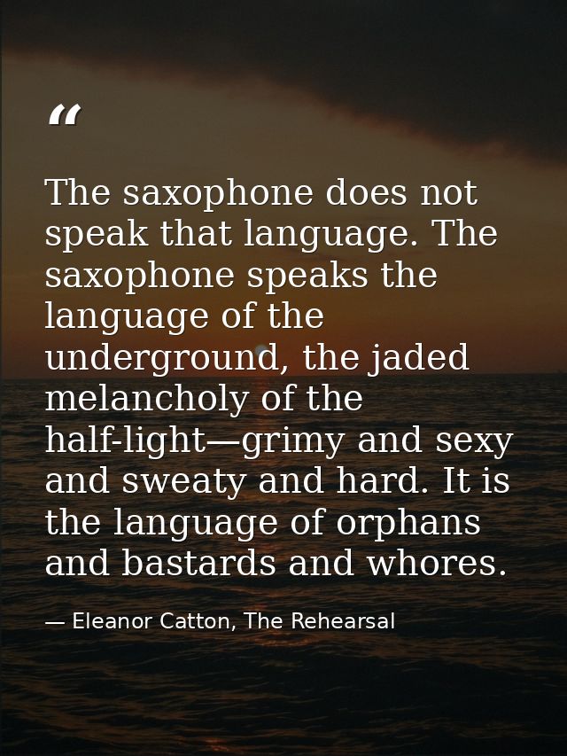 The saxophone does not speak that language. The saxophone speaks the language of the underground, the jaded melancholy o — Eleanor Catton, The Rehearsal