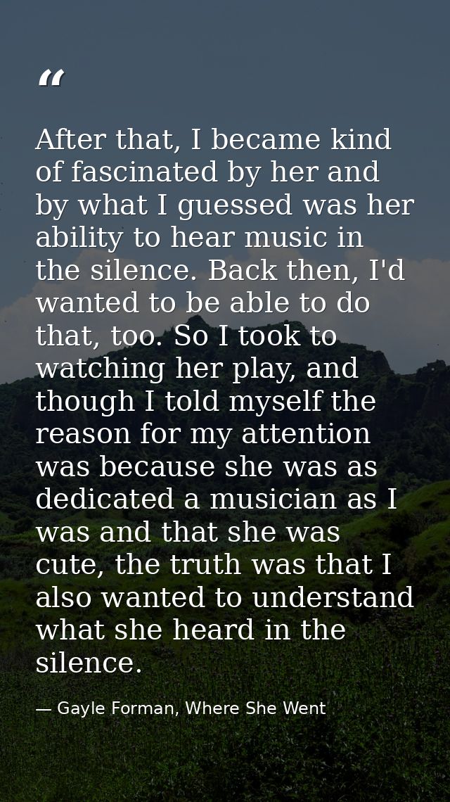 After that, I became kind of fascinated by her and by what I guessed was her ability to hear music in the silence. Back  — Gayle Forman, Where She Went