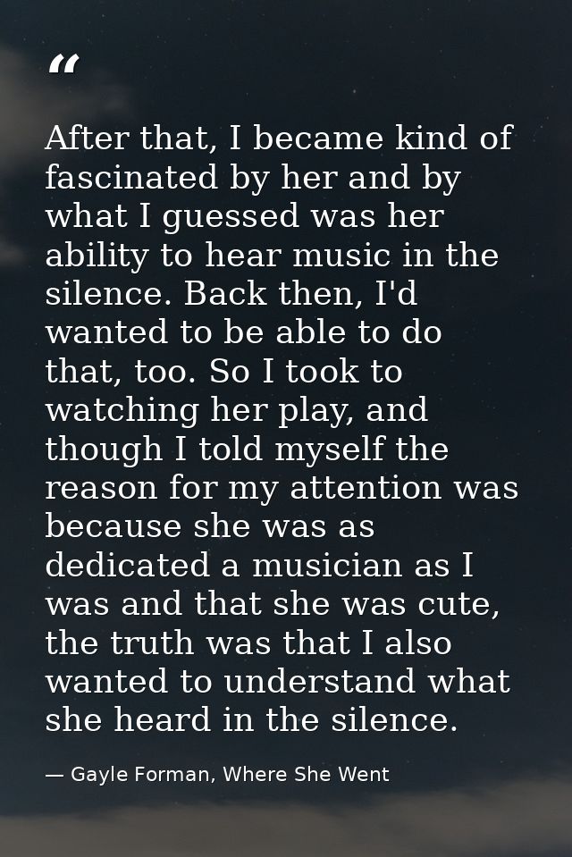 After that, I became kind of fascinated by her and by what I guessed was her ability to hear music in the silence. Back  — Gayle Forman, Where She Went