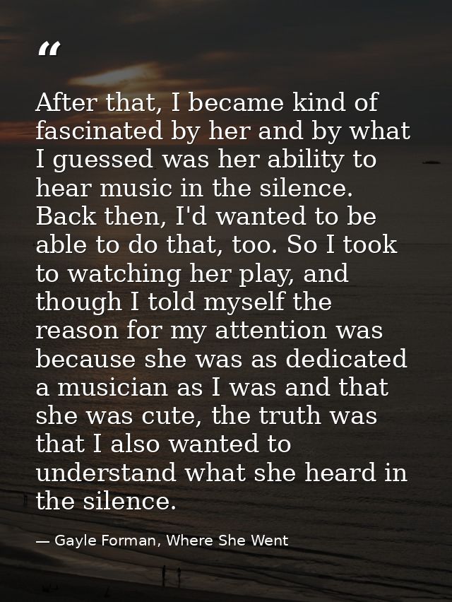 After that, I became kind of fascinated by her and by what I guessed was her ability to hear music in the silence. Back  — Gayle Forman, Where She Went
