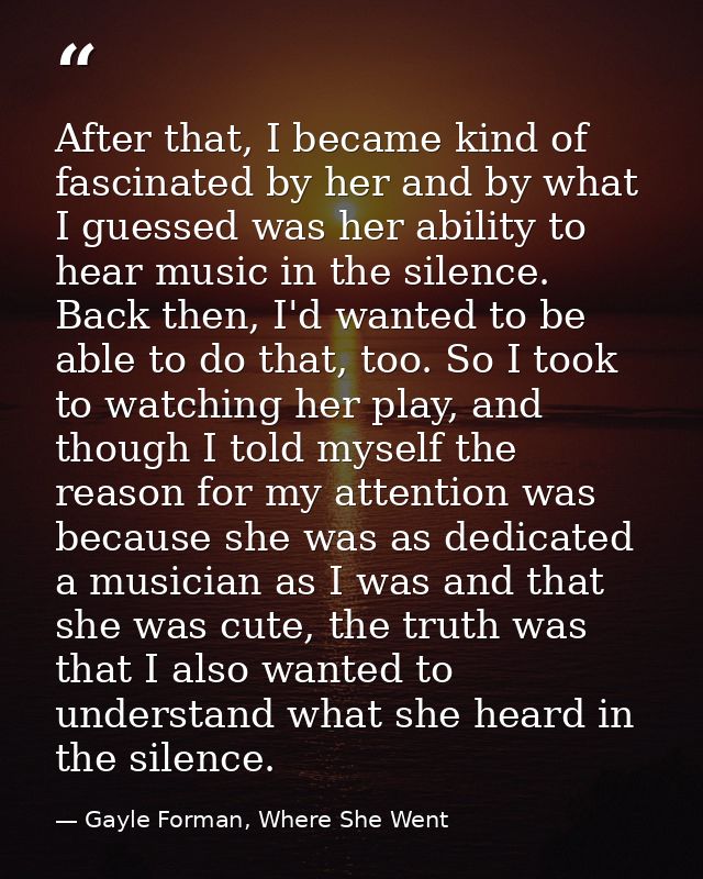 After that, I became kind of fascinated by her and by what I guessed was her ability to hear music in the silence. Back  — Gayle Forman, Where She Went
