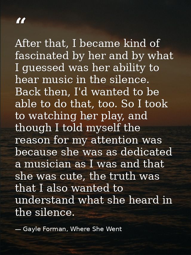 After that, I became kind of fascinated by her and by what I guessed was her ability to hear music in the silence. Back  — Gayle Forman, Where She Went