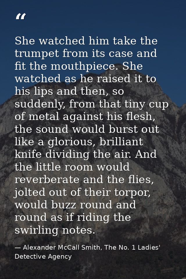 She watched him take the trumpet from its case and fit the mouthpiece. She watched as he raised it to his lips and then, — Alexander McCall Smith, The No. 1 Ladies' Detective Agency