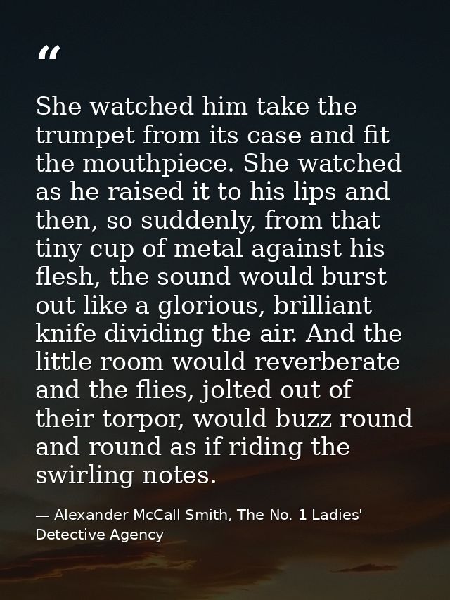 She watched him take the trumpet from its case and fit the mouthpiece. She watched as he raised it to his lips and then, — Alexander McCall Smith, The No. 1 Ladies' Detective Agency