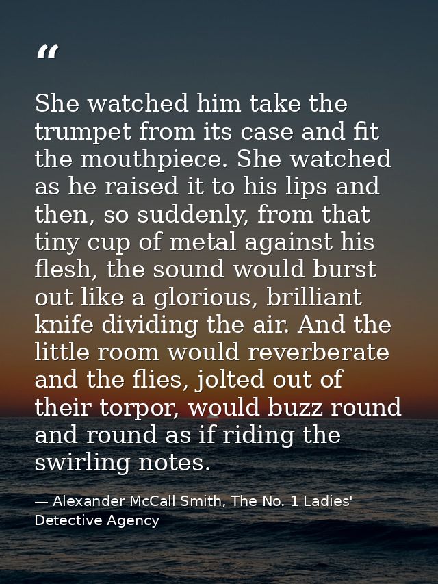 She watched him take the trumpet from its case and fit the mouthpiece. She watched as he raised it to his lips and then, — Alexander McCall Smith, The No. 1 Ladies' Detective Agency