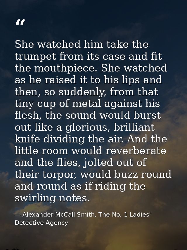 She watched him take the trumpet from its case and fit the mouthpiece. She watched as he raised it to his lips and then, — Alexander McCall Smith, The No. 1 Ladies' Detective Agency