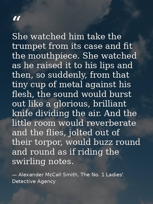 She watched him take the trumpet from its case and fit the mouthpiece. She watched as he raised it to his lips and then, — Alexander McCall Smith, The No. 1 Ladies' Detective Agency