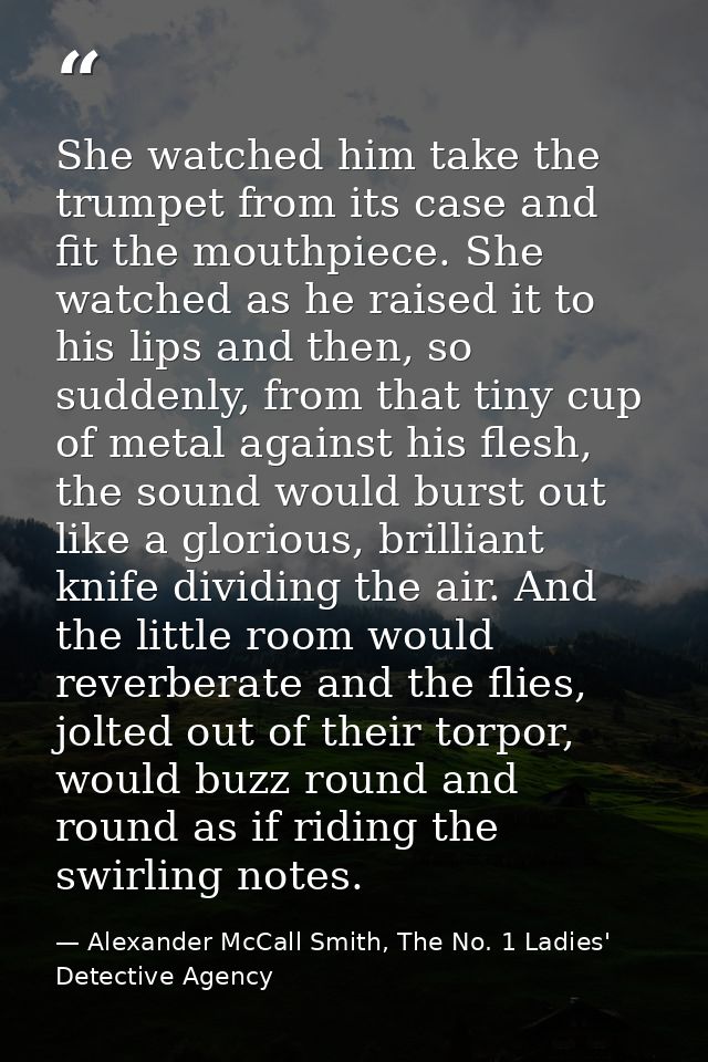 She watched him take the trumpet from its case and fit the mouthpiece. She watched as he raised it to his lips and then, — Alexander McCall Smith, The No. 1 Ladies' Detective Agency