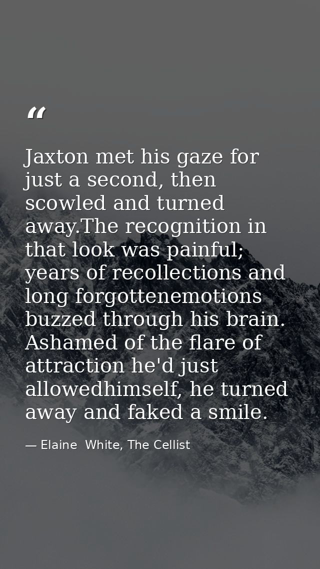 Jaxton met his gaze for just a second, then scowled and turned away.The recognition in that look was painful; years of r — Elaine  White, The Cellist