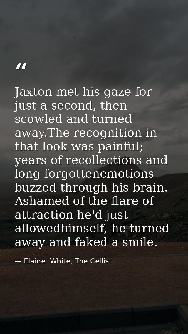 Jaxton met his gaze for just a second, then scowled and turned away.The recognition in that look was painful; years of r — Elaine  White, The Cellist