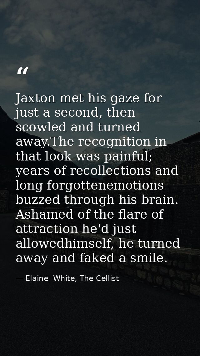 Jaxton met his gaze for just a second, then scowled and turned away.The recognition in that look was painful; years of r — Elaine  White, The Cellist