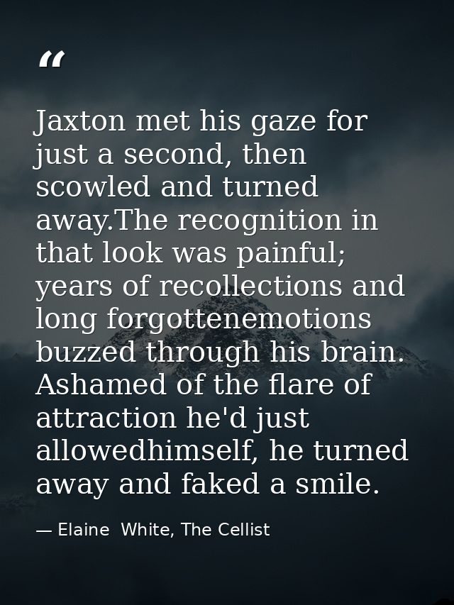 Jaxton met his gaze for just a second, then scowled and turned away.The recognition in that look was painful; years of r — Elaine  White, The Cellist