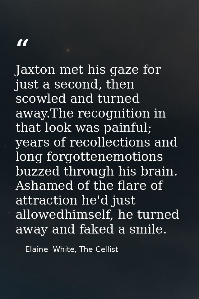 Jaxton met his gaze for just a second, then scowled and turned away.The recognition in that look was painful; years of r — Elaine  White, The Cellist
