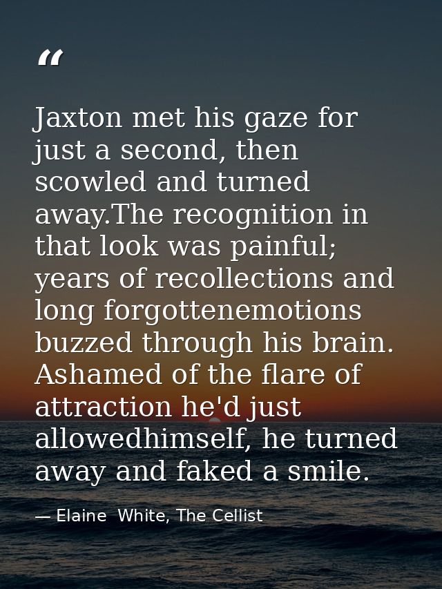 Jaxton met his gaze for just a second, then scowled and turned away.The recognition in that look was painful; years of r — Elaine  White, The Cellist