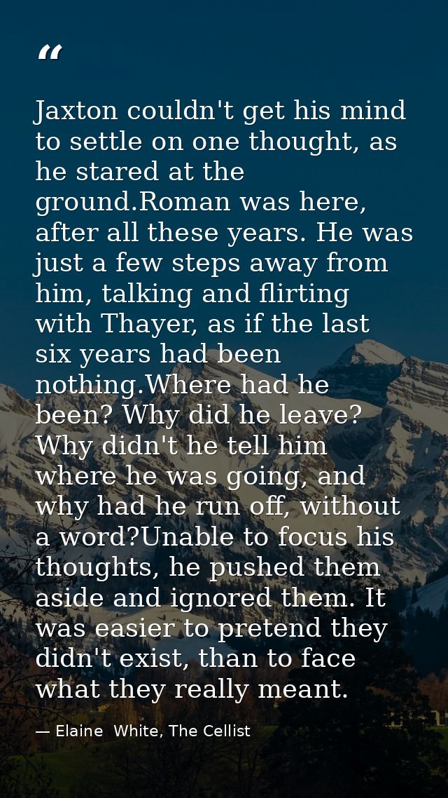 Jaxton couldn't get his mind to settle on one thought, as he stared at the ground.Roman was here, after all these years. — Elaine  White, The Cellist