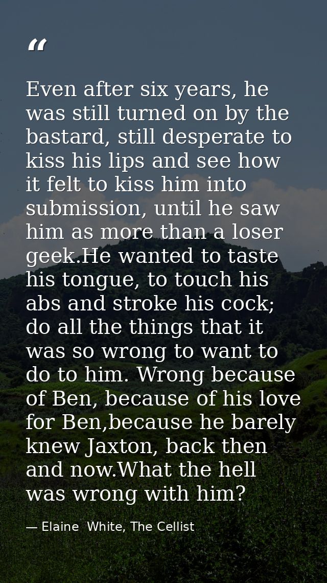 Even after six years, he was still turned on by the bastard, still desperate to kiss his lips and see how it felt to kis — Elaine  White, The Cellist