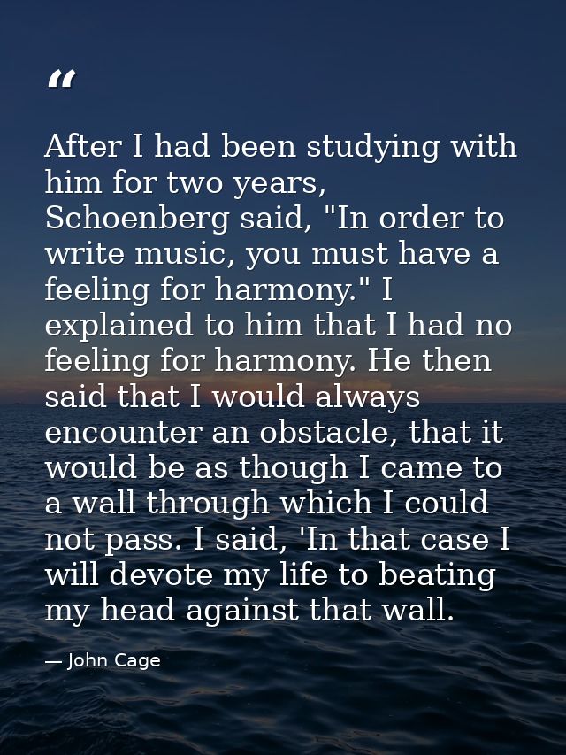 After I had been studying with him for two years, Schoenberg said, "In order to write music, you must have a feeling for — John Cage