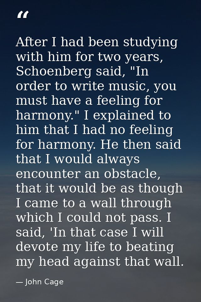 After I had been studying with him for two years, Schoenberg said, "In order to write music, you must have a feeling for — John Cage