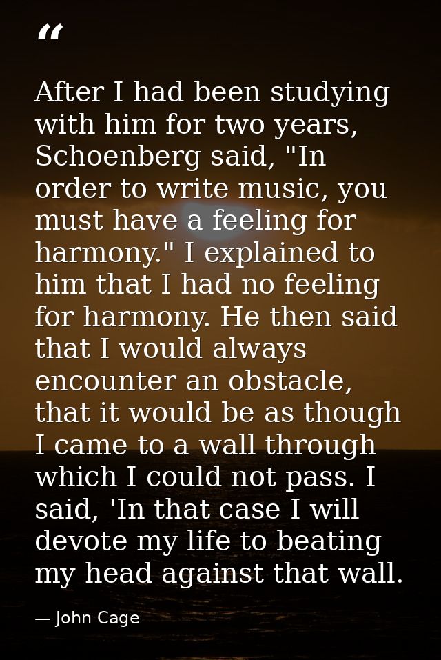 After I had been studying with him for two years, Schoenberg said, "In order to write music, you must have a feeling for — John Cage