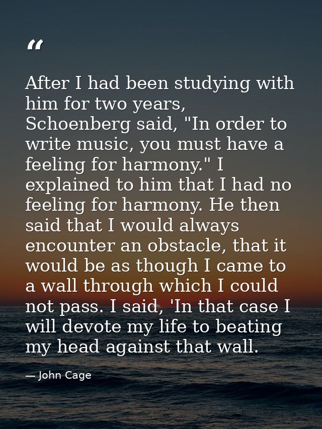 After I had been studying with him for two years, Schoenberg said, "In order to write music, you must have a feeling for — John Cage