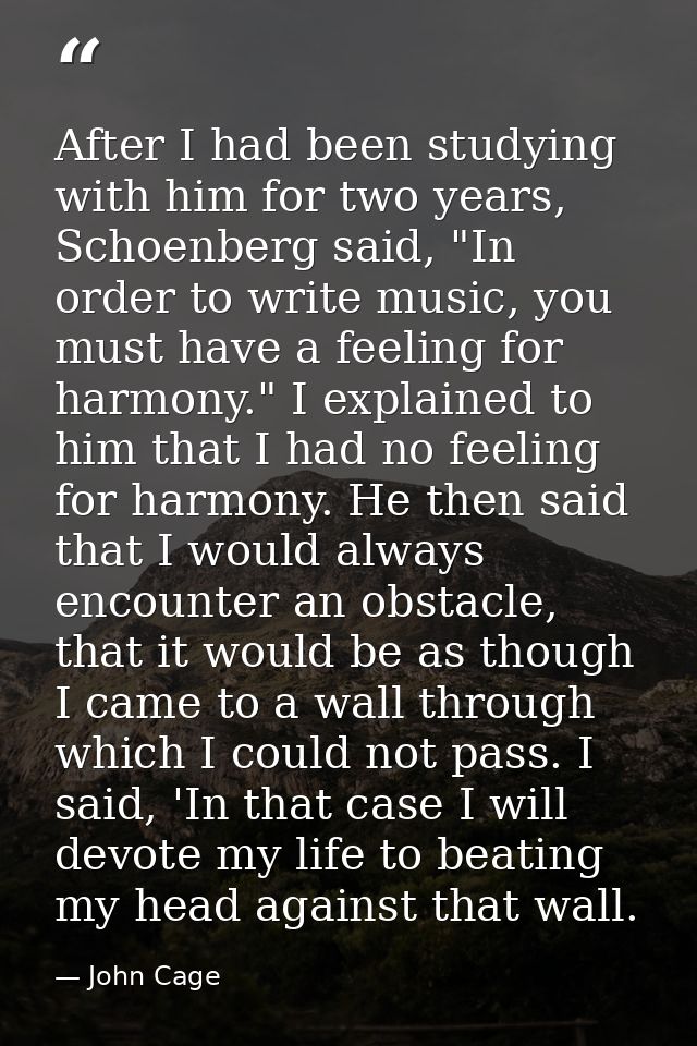 After I had been studying with him for two years, Schoenberg said, "In order to write music, you must have a feeling for — John Cage