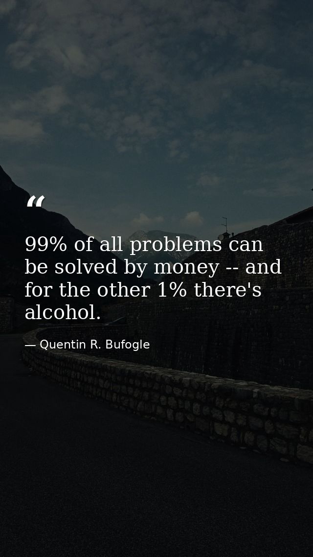 99% of all problems can be solved by money -- and for the other 1% there's alcohol. — Quentin R. Bufogle