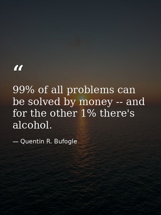 99% of all problems can be solved by money -- and for the other 1% there's alcohol. — Quentin R. Bufogle