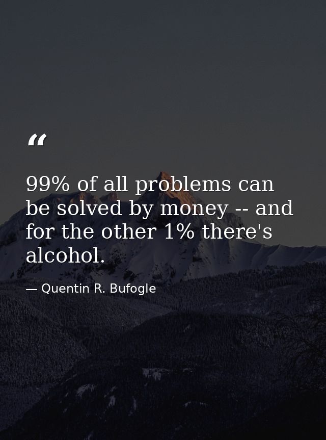 99% of all problems can be solved by money -- and for the other 1% there's alcohol. — Quentin R. Bufogle