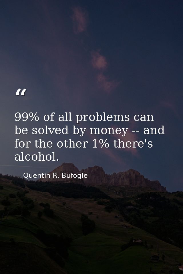 99% of all problems can be solved by money -- and for the other 1% there's alcohol. — Quentin R. Bufogle