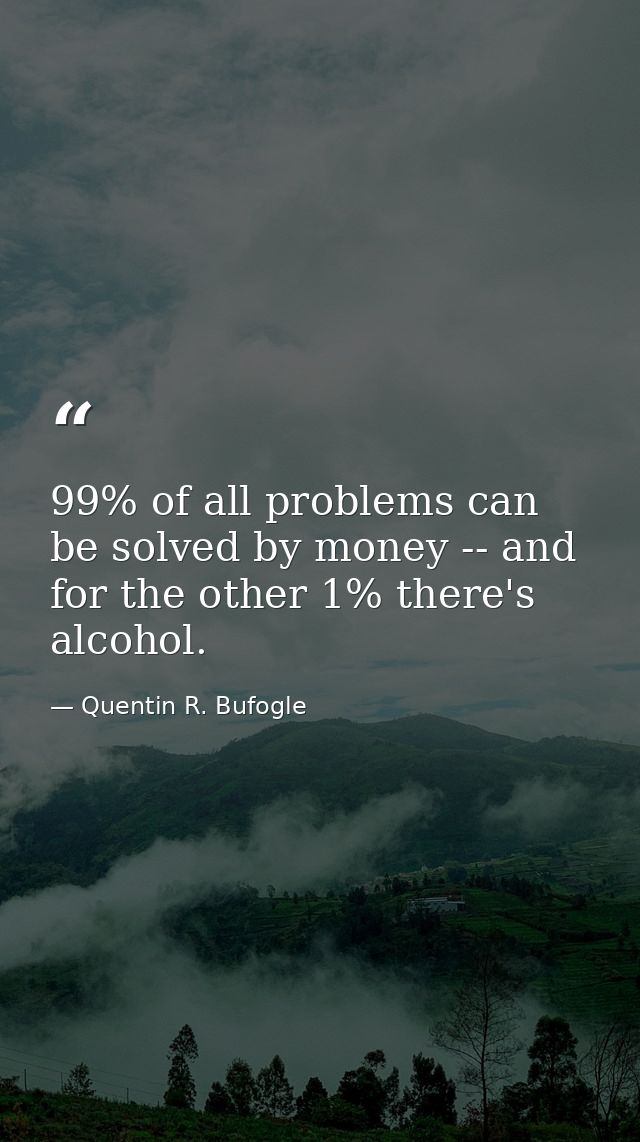 99% of all problems can be solved by money -- and for the other 1% there's alcohol. — Quentin R. Bufogle