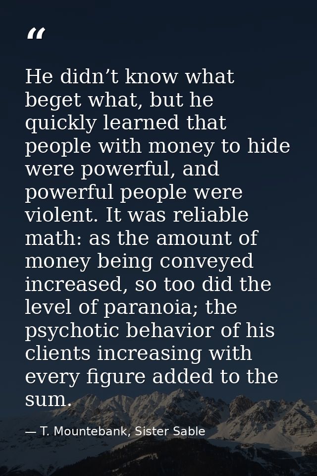 He didn’t know what beget what, but he quickly learned that people with money to hide were powerful, and powerful people — T. Mountebank, Sister Sable