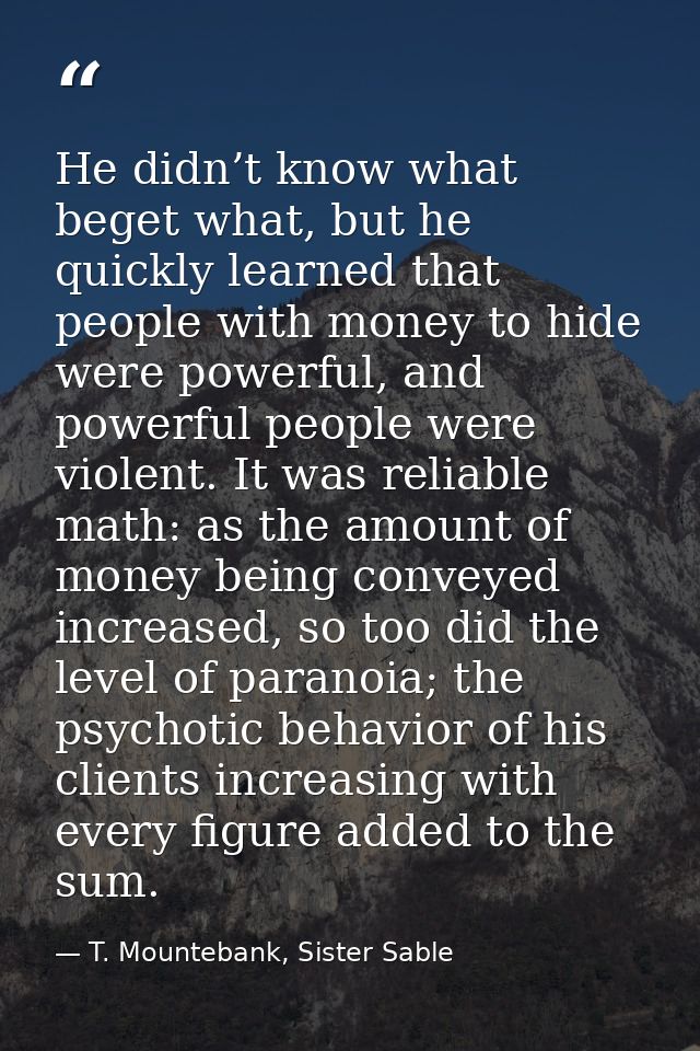 He didn’t know what beget what, but he quickly learned that people with money to hide were powerful, and powerful people — T. Mountebank, Sister Sable