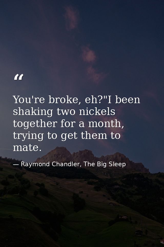 You're broke, eh?"I been shaking two nickels together for a month, trying to get them to mate. — Raymond Chandler, The Big Sleep